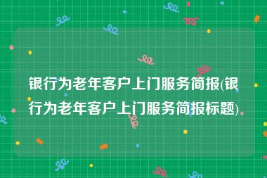 银行为老年客户上门服务简报(银行为老年客户上门服务简报标题)