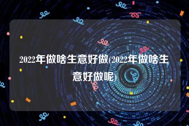 2022年做啥生意好做(2022年做啥生意好做呢)