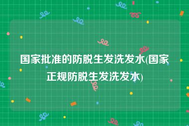 国家批准的防脱生发洗发水(国家正规防脱生发洗发水)