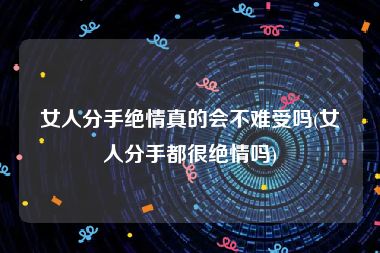 女人分手绝情真的会不难受吗(女人分手都很绝情吗)