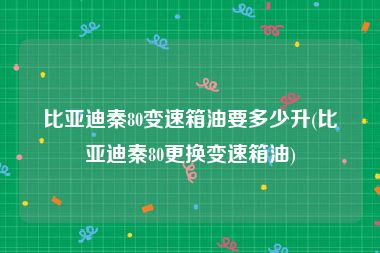 比亚迪秦80变速箱油要多少升(比亚迪秦80更换变速箱油)