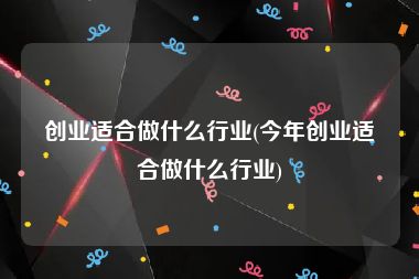 创业适合做什么行业(今年创业适合做什么行业)