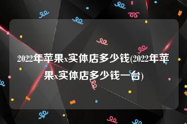 2022年苹果x实体店多少钱(2022年苹果x实体店多少钱一台)