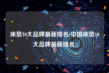 床垫10大品牌最新排名(中国床垫10大品牌最新排名)