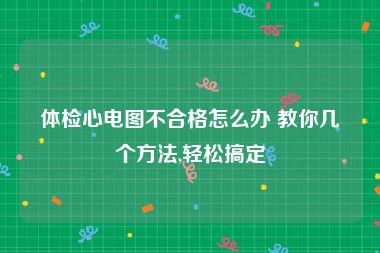 体检心电图不合格怎么办 教你几个方法,轻松搞定