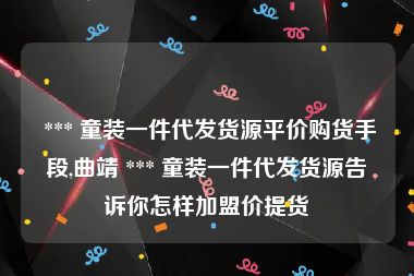  *** 童装一件代发货源平价购货手段,曲靖 *** 童装一件代发货源告诉你怎样加盟价提货