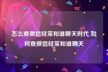 怎么查微信经常和谁聊天时代 如何查微信经常和谁聊天