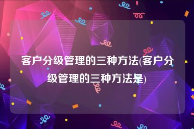 客户分级管理的三种方法(客户分级管理的三种方法是)