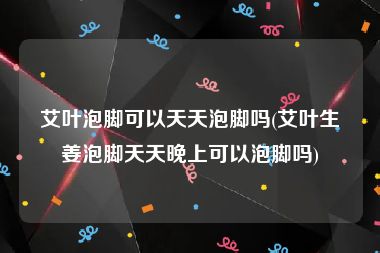 艾叶泡脚可以天天泡脚吗(艾叶生姜泡脚天天晚上可以泡脚吗)