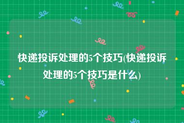 快递投诉处理的5个技巧(快递投诉处理的5个技巧是什么)