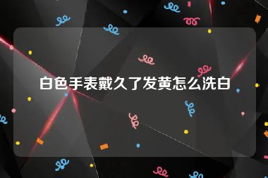 白色手表戴久了发黄怎么洗白