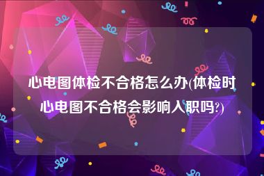 心电图体检不合格怎么办(体检时心电图不合格会影响入职吗?)