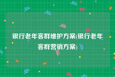 银行老年客群维护方案(银行老年客群营销方案)