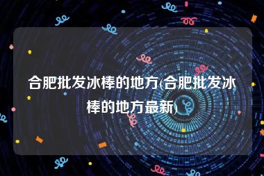 合肥批发冰棒的地方(合肥批发冰棒的地方最新)