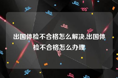 出国体检不合格怎么解决,出国体检不合格怎么办理