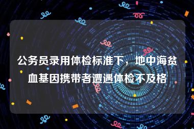 公务员录用体检标准下，地中海贫血基因携带者遭遇体检不及格