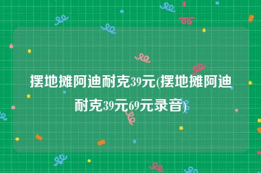 摆地摊阿迪耐克39元(摆地摊阿迪耐克39元69元录音)