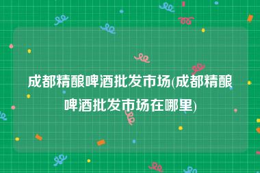 成都精酿啤酒批发市场(成都精酿啤酒批发市场在哪里)