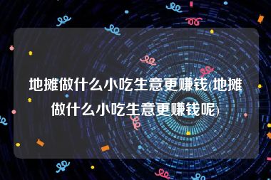 地摊做什么小吃生意更赚钱(地摊做什么小吃生意更赚钱呢)