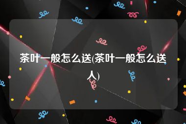 茶叶一般怎么送(茶叶一般怎么送人)