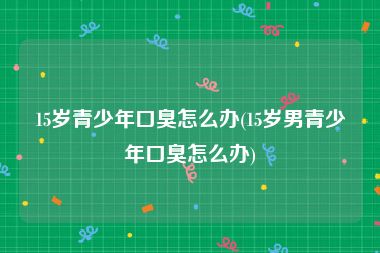 15岁青少年口臭怎么办(15岁男青少年口臭怎么办)