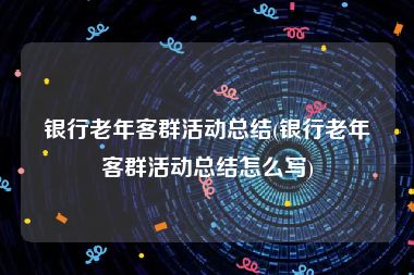 银行老年客群活动总结(银行老年客群活动总结怎么写)