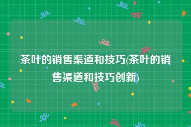 茶叶的销售渠道和技巧(茶叶的销售渠道和技巧创新)