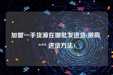 加盟一手货源在哪批发进货(微商 *** 进货方法)