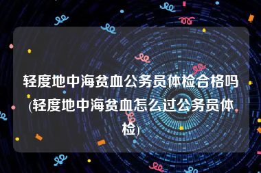 轻度地中海贫血公务员体检合格吗(轻度地中海贫血怎么过公务员体检)