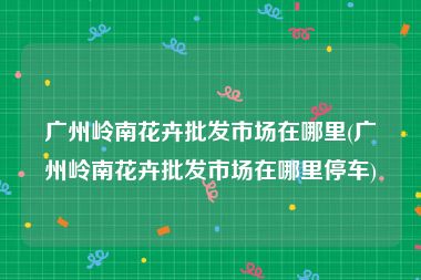 广州岭南花卉批发市场在哪里(广州岭南花卉批发市场在哪里停车)