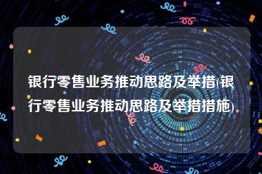 银行零售业务推动思路及举措(银行零售业务推动思路及举措措施)