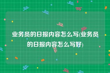 业务员的日报内容怎么写(业务员的日报内容怎么写好)