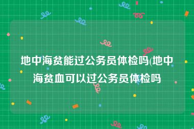 地中海贫能过公务员体检吗(地中海贫血可以过公务员体检吗