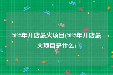 2022年开店最火项目(2022年开店最火项目是什么)