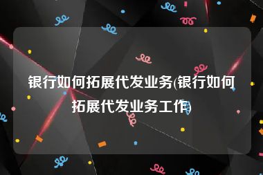 银行如何拓展代发业务(银行如何拓展代发业务工作)