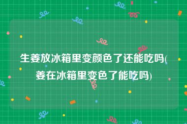 生姜放冰箱里变颜色了还能吃吗(姜在冰箱里变色了能吃吗)