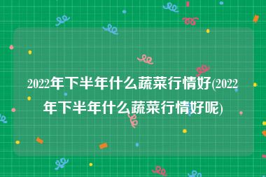 2022年下半年什么蔬菜行情好(2022年下半年什么蔬菜行情好呢)