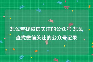 怎么查找微信关注的公众号 怎么查找微信关注的公众号记录