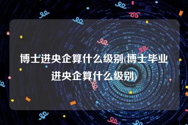 博士进央企算什么级别(博士毕业进央企算什么级别)