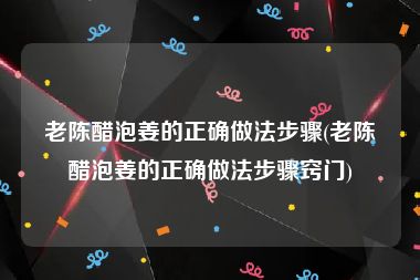 老陈醋泡姜的正确做法步骤(老陈醋泡姜的正确做法步骤窍门)