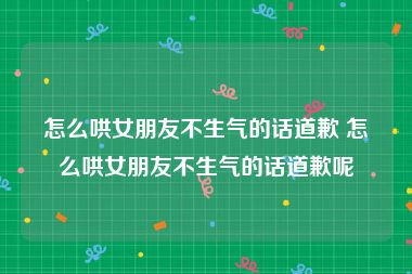 怎么哄女朋友不生气的话道歉 怎么哄女朋友不生气的话道歉呢