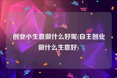 创业小生意做什么好呢(自主创业做什么生意好)