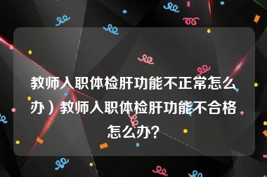 教师入职体检肝功能不正常怎么办）教师入职体检肝功能不合格怎么办？