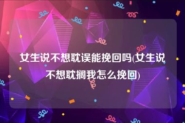 女生说不想耽误能挽回吗(女生说不想耽搁我怎么挽回)