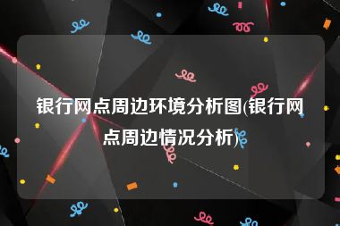 银行网点周边环境分析图(银行网点周边情况分析)