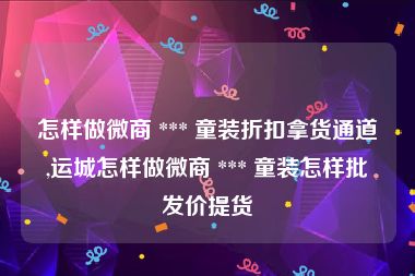 怎样做微商 *** 童装折扣拿货通道,运城怎样做微商 *** 童装怎样批发价提货