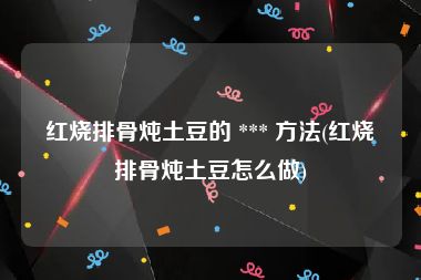 红烧排骨炖土豆的 *** 方法(红烧排骨炖土豆怎么做)