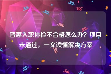 普惠入职体检不合格怎么办？项目未通过，一文读懂解决方案