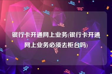 银行卡开通网上业务(银行卡开通网上业务必须去柜台吗)