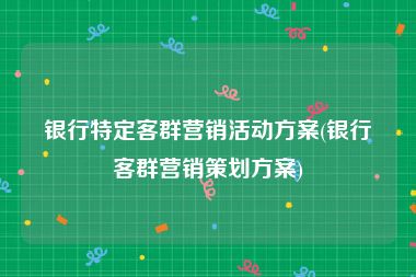 银行特定客群营销活动方案(银行客群营销策划方案)